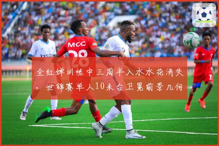 全红婵训练中三周半入水水花消失,世锦赛单人10米台卫冕前景几何?
