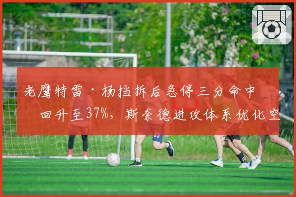 老鹰特雷·杨挡拆后急停三分命中率回升至37%,斯奈德进攻体系优化空间如何?