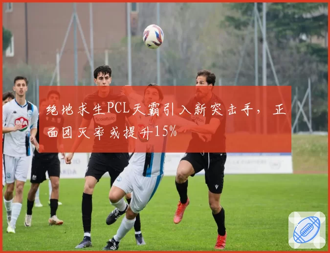 绝地求生PCL天霸引入新突击手,正面团灭率或提升15%