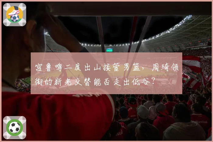 宫鲁鸣二度出山接管男篮，周琦领衔的新老交替能否走出低谷？