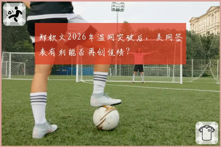 郑钦文2026年温网突破后，美网签表有利能否再创佳绩？