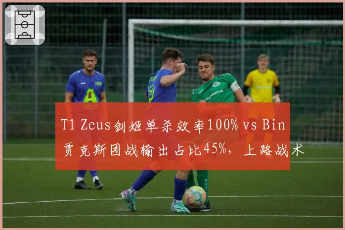 T1 Zeus剑姬单杀效率100% vs Bin贾克斯团战输出占比45%，上路战术风格迥异