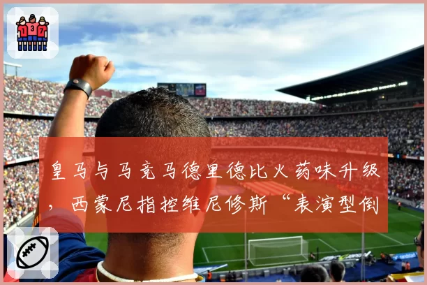 皇马与马竞马德里德比火药味升级,西蒙尼指控维尼修斯“表演型倒地羞辱足球”