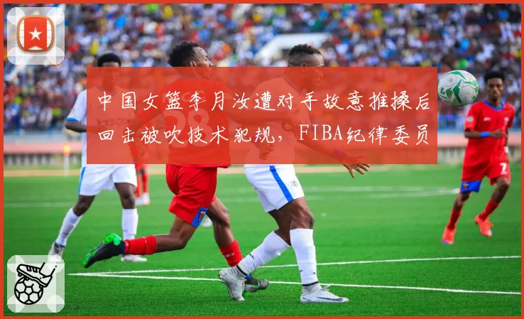 中国女篮李月汝遭对手故意推搡后回击被吹技术犯规，FIBA纪律委员会赛后追加停赛一场__br_