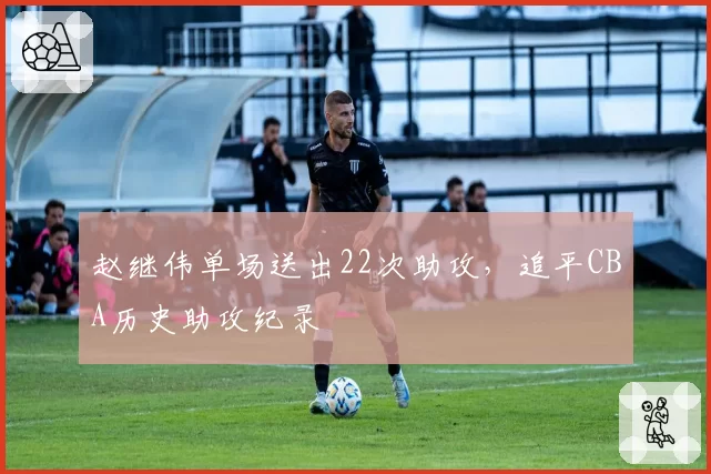 赵继伟单场送出22次助攻，追平CBA历史助攻纪录