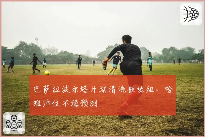 巴萨拉波尔塔计划清洗教练组，哈维帅位不稳预测