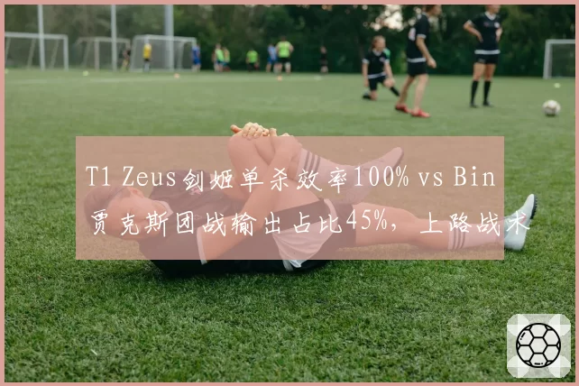 T1 Zeus剑姬单杀效率100% vs Bin贾克斯团战输出占比45%,上路战术风格迥异