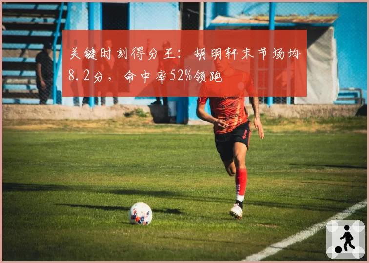 关键时刻得分王：胡明轩末节场均8.2分，命中率52%领跑