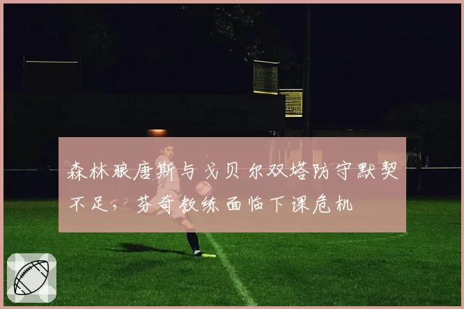 森林狼唐斯与戈贝尔双塔防守默契不足，芬奇教练面临下课危机