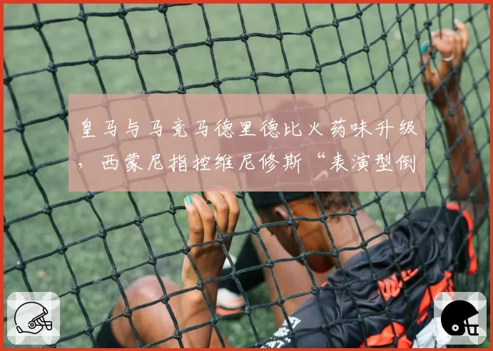 皇马与马竞马德里德比火药味升级,西蒙尼指控维尼修斯“表演型倒地羞辱足球”