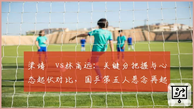 梁靖崑vs林高远：关键分把握与心态起伏对比，国乒第五人悬念再起