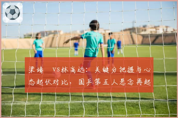 梁靖崑vs林高远：关键分把握与心态起伏对比，国乒第五人悬念再起