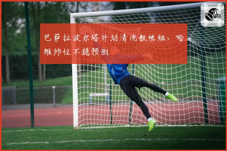 巴萨拉波尔塔计划清洗教练组,哈维帅位不稳预测