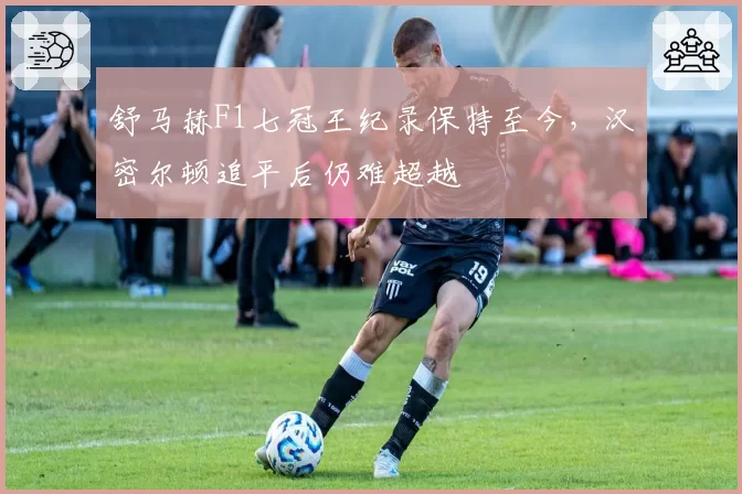 舒马赫F1七冠王纪录保持至今,汉密尔顿追平后仍难超越