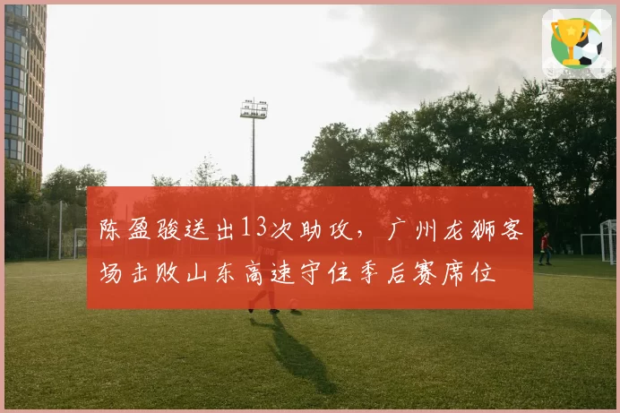 陈盈骏送出13次助攻,广州龙狮客场击败山东高速守住季后赛席位