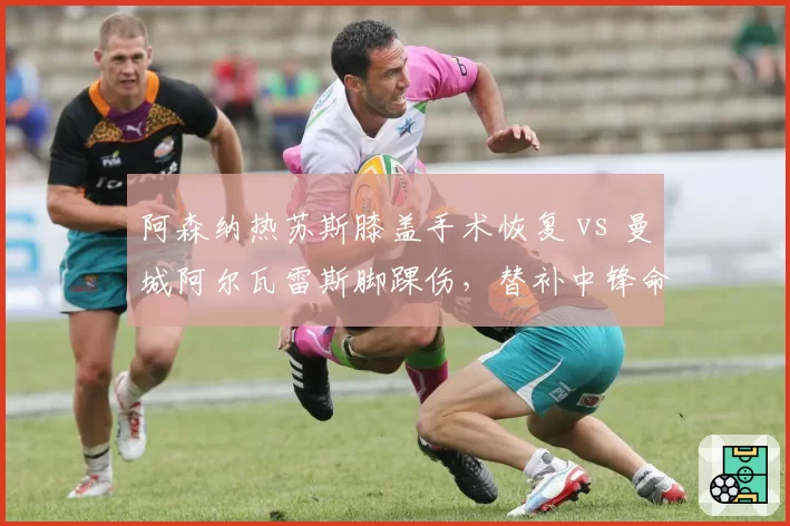 阿森纳热苏斯膝盖手术恢复 vs 曼城阿尔瓦雷斯脚踝伤，替补中锋命运因伤病改变
