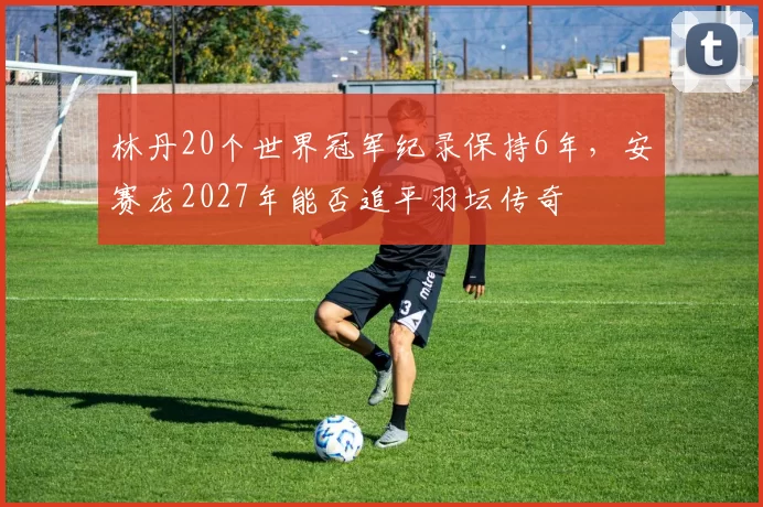 林丹20个世界冠军纪录保持6年，安赛龙2027年能否追平羽坛传奇