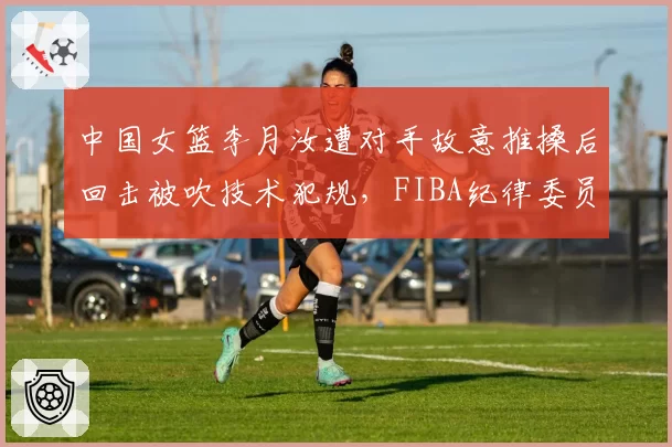 中国女篮李月汝遭对手故意推搡后回击被吹技术犯规，FIBA纪律委员会赛后追加停赛一场__br_