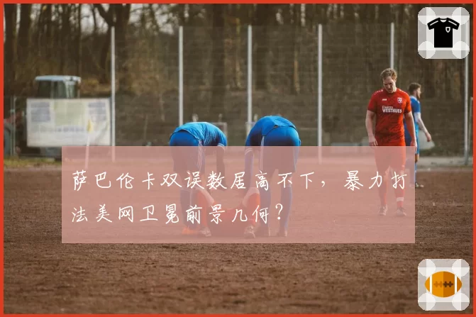 萨巴伦卡双误数居高不下，暴力打法美网卫冕前景几何？