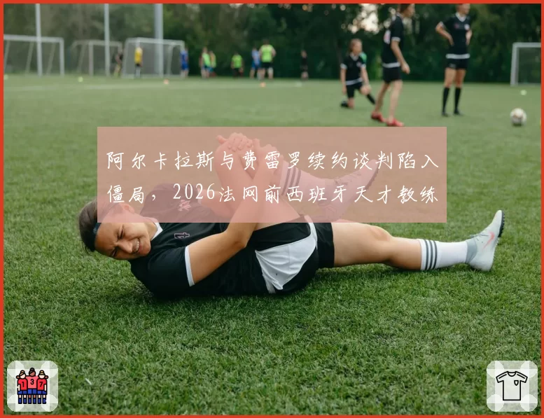 阿尔卡拉斯与费雷罗续约谈判陷入僵局,2026法网前西班牙天才教练组恐生变?
