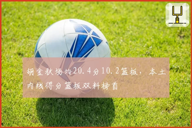 胡金秋场均20.4分10.2篮板,本土内线得分篮板双料榜首