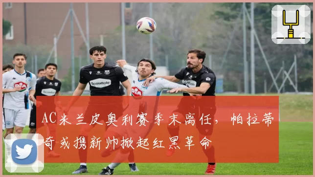 AC米兰皮奥利赛季末离任，帕拉蒂奇或携新帅掀起红黑革命