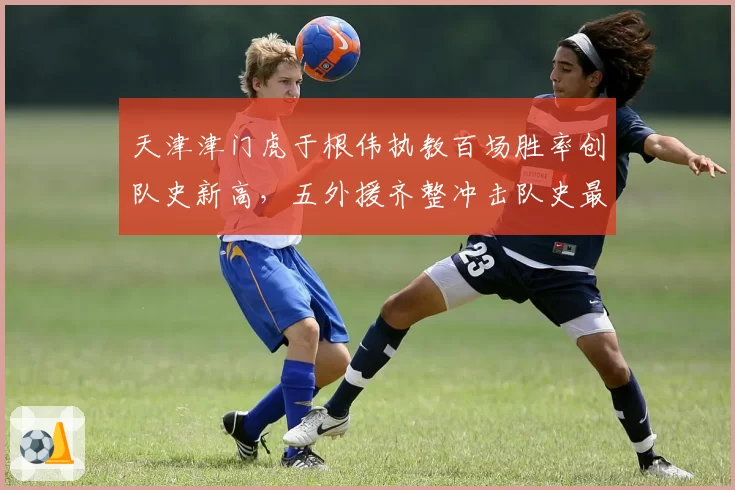 天津津门虎于根伟执教百场胜率创队史新高，五外援齐整冲击队史最高排名还有多少想象空间？