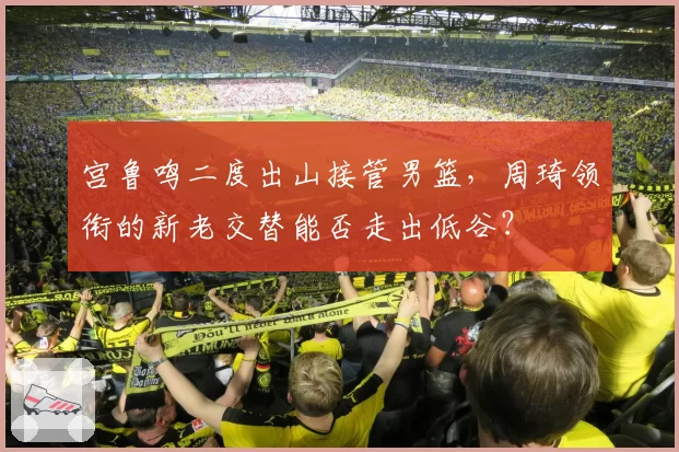 宫鲁鸣二度出山接管男篮，周琦领衔的新老交替能否走出低谷？