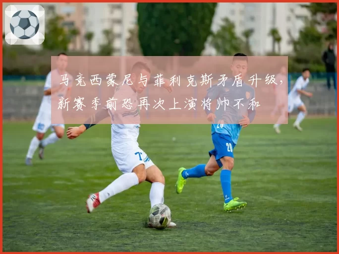 马竞西蒙尼与菲利克斯矛盾升级，新赛季前恐再次上演将帅不和