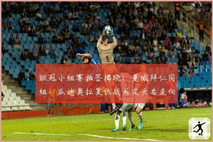 欧冠小组赛抽签揭晓:曼城拜仁同组,瓜迪奥拉复仇战或定头名走向