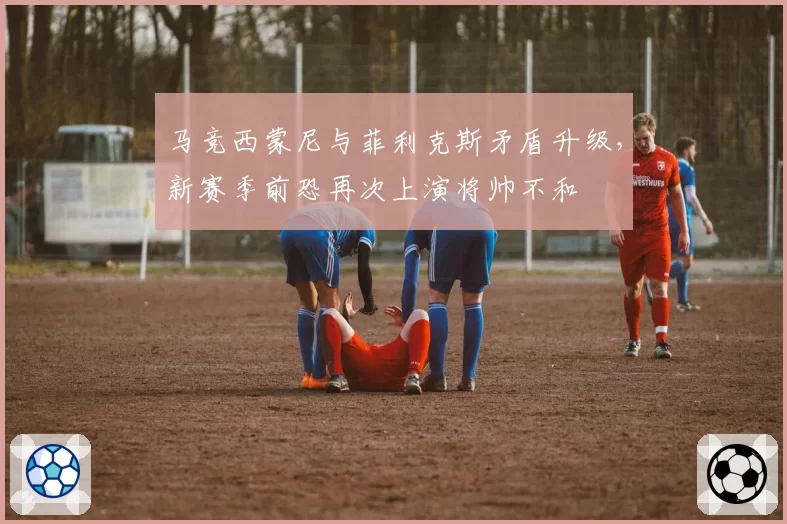马竞西蒙尼与菲利克斯矛盾升级，新赛季前恐再次上演将帅不和