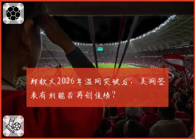 郑钦文2026年温网突破后,美网签表有利能否再创佳绩?
