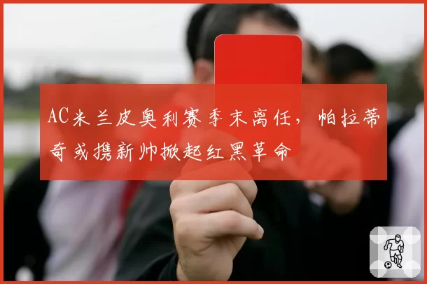 AC米兰皮奥利赛季末离任，帕拉蒂奇或携新帅掀起红黑革命