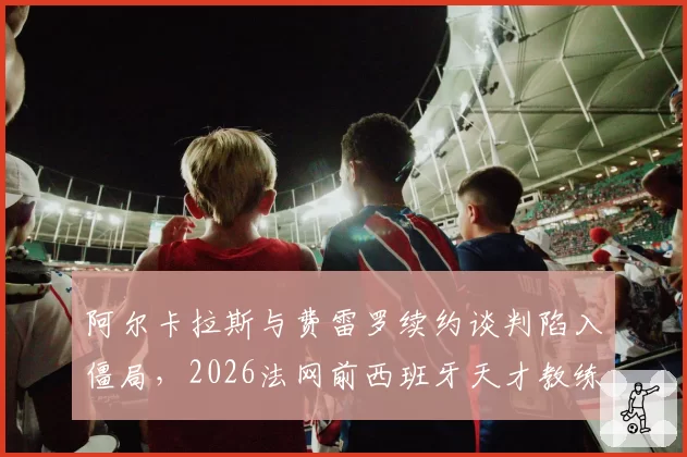 阿尔卡拉斯与费雷罗续约谈判陷入僵局，2026法网前西班牙天才教练组恐生变？